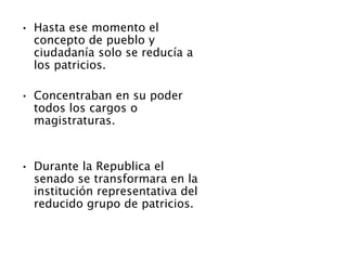 • Hasta ese momento el
concepto de pueblo y
ciudadanía solo se reducía a
los patricios.
• Concentraban en su poder
todos los cargos o
magistraturas.
• Durante la Republica el
senado se transformara en la
institución representativa del
reducido grupo de patricios.
 