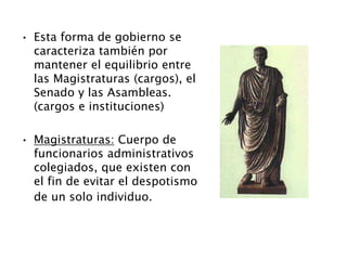 • Esta forma de gobierno se
caracteriza también por
mantener el equilibrio entre
las Magistraturas (cargos), el
Senado y las Asambleas.
(cargos e instituciones)
• Magistraturas: Cuerpo de
funcionarios administrativos
colegiados, que existen con
el fin de evitar el despotismo
de un solo individuo.
 