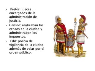 • Pretor: jueces
encargados de la
administración de
justicia.
• Censor: realizaban los
censos en la ciudad y
administraban los
impuestos.
• Edil: policía de
vigilancia de la ciudad,
además de velar por el
orden público.
 