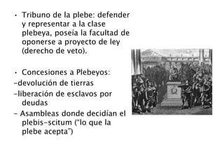• Tribuno de la plebe: defender
y representar a la clase
plebeya, poseía la facultad de
oponerse a proyecto de ley
(derecho de veto).
• Concesiones a Plebeyos:
-devolución de tierras
-liberación de esclavos por
deudas
- Asambleas donde decidían el
plebis-scitum (“lo que la
plebe acepta”)
 