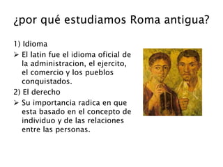 ¿por qué estudiamos Roma antigua?
1) Idioma
 El latin fue el idioma oficial de
la administracion, el ejercito,
el comercio y los pueblos
conquistados.
2) El derecho
 Su importancia radica en que
esta basado en el concepto de
individuo y de las relaciones
entre las personas.
 