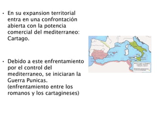 • En su expansion territorial
entra en una confrontación
abierta con la potencia
comercial del mediterraneo:
Cartago.
• Debido a este enfrentamiento
por el control del
mediterraneo, se iniciaran la
Guerra Punicas.
(enfrentamiento entre los
romanos y los cartagineses)
 