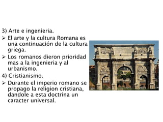 3) Arte e ingenieria.
 El arte y la cultura Romana es
una continuación de la cultura
griega.
 Los romanos dieron prioridad
mas a la ingenieria y al
urbanismo.
4) Cristianismo.
 Durante el imperio romano se
propago la religion cristiana,
dandole a esta doctrina un
caracter universal.
 