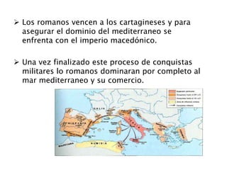  Los romanos vencen a los cartagineses y para
asegurar el dominio del mediterraneo se
enfrenta con el imperio macedónico.
 Una vez finalizado este proceso de conquistas
militares lo romanos dominaran por completo al
mar mediterraneo y su comercio.
 