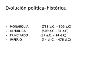 Evolución política-histórica
• MONARQUIA (753 a.C. – 509 a.C)
• REPUBLICA (509 a.C – 31 a.C)
• PRINCIPADO (31 a.C. – 14 d.C)
• IMPERIO (14 d. C. – 476 d.C)
 