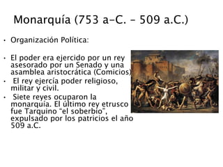 Monarquía (753 a-C. – 509 a.C.)
• Organización Política:
• El poder era ejercido por un rey
asesorado por un Senado y una
asamblea aristocrática (Comicios)
• El rey ejercía poder religioso,
militar y civil.
• Siete reyes ocuparon la
monarquía. El último rey etrusco
fue Tarquino “el soberbio”,
expulsado por los patricios el año
509 a.C.
 