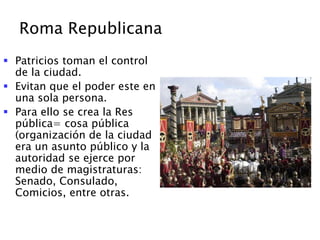 Roma Republicana
 Patricios toman el control
de la ciudad.
 Evitan que el poder este en
una sola persona.
 Para ello se crea la Res
pública= cosa pública
(organización de la ciudad
era un asunto público y la
autoridad se ejerce por
medio de magistraturas:
Senado, Consulado,
Comicios, entre otras.
 