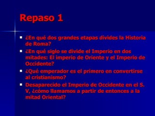 Repaso 1 ¿En qué dos grandes etapas divides la Historia de Roma? ¿En qué siglo se divide el Imperio en dos mitades: El imperio de Oriente y el Imperio de Occidente? ¿Qué emperador es el primero en convertirse al cristianismo? Desaparecido el Imperio de Occidente en el S. V, ¿cómo llamamos a partir de entonces a la mitad Oriental? 