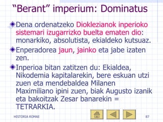 “ Berant” imperium: Dominatus Dena ordenatzeko  Dioklezianok inperioko sistemari izugarrizko buelta ematen dio : monarkiko, absolutista, ekialdeko kutsuaz. Enperadorea  jaun ,  jainko  eta jabe izaten zen.  Inperioa bitan zatitzen du: Ekialdea, Nikodemia kapitalarekin, bere eskuan utzi zuen eta mendebaldea Milanen Maximiliano ipini zuen, biak Augusto izanik eta bakoitzak Zesar banarekin = TETRARKIA. 