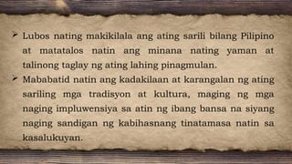  Lubos nating makikilala ang ating sarili bilang Pilipino
at matatalos natin ang minana nating yaman at
talinong taglay ng ating lahing pinagmulan.
 Mababatid natin ang kadakilaan at karangalan ng ating
sariling mga tradisyon at kultura, maging ng mga
naging impluwensiya sa atin ng ibang bansa na siyang
naging sandigan ng kabihasnang tinatamasa natin sa
kasalukuyan.
 