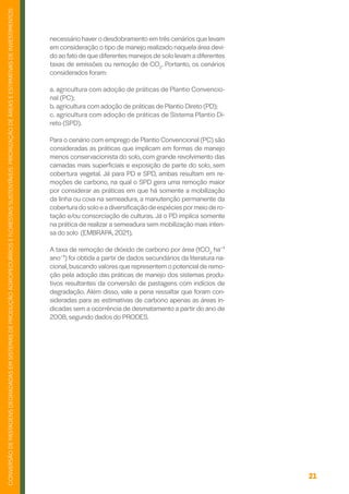 21
CONVERSÃO
DE
PASTAGENS
DEGRADADAS
EM
SISTEMAS
DE
PRODUÇÃO
AGROPECUÁRIOS
E
FLORESTAIS
SUSTENTÁVEIS:
PRIORIZAÇÃO
DE
ÁREAS
E
ESTIMATIVAS
DE
INVESTIMENTOS
necessário haver o desdobramento em três cenários que levam
em consideração o tipo de manejo realizado naquela área devi-
do ao fato de que diferentes manejos de solo levam a diferentes
taxas de emissões ou remoção de CO2
. Portanto, os cenários
considerados foram:
a. agricultura com adoção de práticas de Plantio Convencio-
nal (PC);
b. agricultura com adoção de práticas de Plantio Direto (PD);
c. agricultura com adoção de práticas de Sistema Plantio Di-
reto (SPD).
Para o cenário com emprego de Plantio Convencional (PC) são
consideradas as práticas que implicam em formas de manejo
menos conservacionista do solo, com grande revolvimento das
camadas mais superficiais e exposição de parte do solo, sem
cobertura vegetal. Já para PD e SPD, ambas resultam em re-
moções de carbono, na qual o SPD gera uma remoção maior
por considerar as práticas em que há somente a mobilização
da linha ou cova na semeadura, a manutenção permanente da
cobertura do solo e a diversificação de espécies pormeio de ro-
tação e/ou consorciação de culturas. Já o PD implica somente
na prática de realizar a semeadura sem mobilização mais inten-
sa do solo (EMBRAPA, 2021).
A taxa de remoção de dióxido de carbono por área (tCO2
ha⁻¹
ano⁻¹) foi obtida a partir de dados secundários da literatura na-
cional,buscando valores que representem o potencial de remo-
ção pela adoção das práticas de manejo dos sistemas produ-
tivos resultantes da conversão de pastagens com indícios de
degradação. Além disso, vale a pena ressaltar que foram con-
sideradas para as estimativas de carbono apenas as áreas in-
dicadas sem a ocorrência de desmatamento a partir do ano de
2008, segundo dados do PRODES.
 