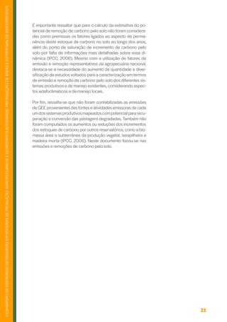 23
CONVERSÃO
DE
PASTAGENS
DEGRADADAS
EM
SISTEMAS
DE
PRODUÇÃO
AGROPECUÁRIOS
E
FLORESTAIS
SUSTENTÁVEIS:
PRIORIZAÇÃO
DE
ÁREAS
E
ESTIMATIVAS
DE
INVESTIMENTOS
É importante ressaltar que para o cálculo da estimativa do po-
tencial de remoção de carbono pelo solo não foram considera-
das como premissas os fatores ligados ao aspecto de perma-
nência deste estoque de carbono no solo ao longo dos anos,
além do ponto de saturação de incremento de carbono pelo
solo por falta de informações mais detalhadas sobre essa di-
nâmica (IPCC, 2006). Mesmo com a utilização de fatores de
emissão e remoção representativos da agropecuária nacional,
destaca-se a necessidade do aumento da quantidade e diver-
sificação de estudos voltados para a caracterização em termos
de emissão e remoção de carbono pelo solo dos diferentes sis-
temas produtivos e de manejo existentes, considerando aspec-
tos edafoclimáticos e de manejo locais.
Por fim, ressalta-se que não foram contabilizadas as emissões
de GEE provenientes das fontes e atividades emissoras de cada
umdossistemasprodutivosmapeadoscompotencialpararecu-
peração e conversão das pastagens degradadas. Também não
foram computados os aumentos ou reduções dos incrementos
dos estoques de carbono por outros reservatórios, como a bio-
massa área e subterrânea da produção vegetal, serapilheira e
madeira morta (IPCC, 2006). Neste documento focou-se nas
emissões e remoções de carbono pelo solo.
 