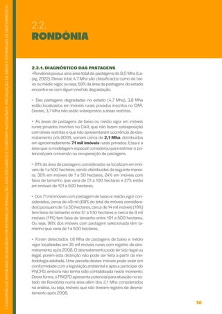 30
CONVERSÃO
DE
PASTAGENS
DEGRADADAS
EM
SISTEMAS
DE
PRODUÇÃO
AGROPECUÁRIOS
E
FLORESTAIS
SUSTENTÁVEIS:
PRIORIZAÇÃO
DE
ÁREAS
E
ESTIMATIVAS
DE
INVESTIMENTOS
RONDÔNIA
2.2.1. DIAGNÓSTICO DAS PASTAGENS
•Rondônia possui uma área total de pastagens de 8,0 Mha (La-
pig, 2022). Desse total, 4,7 Mha são classificados como de bai-
xo ou médio vigor,ou seja,59% da área de pastagens do estado
encontra-se com algum nível de degradação.
• Das pastagens degradadas no estado (4,7 Mha), 3,8 Mha
estão localizados em imóveis rurais privados inscritos no CAR.
Destes, 3,7 Mha não estão sobrepostos a áreas restritas.
• As áreas de pastagens de baixo ou médio vigor em imóveis
rurais privados inscritos no CAR, que não fazem sobreposição
com áreas restritas e que não apresentaram ocorrência de des-
matamento pós-2008, somam cerca de 2,1 Mha, distribuídos
em aproximadamente 71 mil imóveis rurais privados. Essa é a
área que a modelagem espacial considerou para estimar o po-
tencial para conversão ou recuperação de pastagens.
• 81% da área de pastagens consideradas se localizam em imó-
veis de 1 a 500 hectares, sendo distribuídas da seguinte manei-
ra: 30% em imóveis de 1 a 50 hectares, 24% em imóveis com
faixa de tamanho que varia de 51 a 100 hectares e 27% estão
em imóveis de 101 a 500 hectares.
• Dos 71 mil imóveis com pastagem de baixo e médio vigor con-
siderados, cerca de 48 mil (68% do total de imóveis considera-
dos) possuem de 1 a 50 hectares, cerca de 14 mil imóveis (19%)
tem faixa de tamanho entre 51 a 100 hectares e cerca de 8 mil
imóveis (11%) tem faixa de tamanho entre 101 a 500 hectares.
Ou seja, 98% dos imóveis com pastagem selecionada têm ta-
manho que varia de 1 a 500 hectares.
• Foram detectados 1,6 Mha de pastagens de baixo e médio
vigor localizadas em 35 mil imóveis rurais com registro de des-
matamento após 2008.O desmatamento pode tersido legal ou
ilegal, porém esta distinção não pode ser feita a partir da me-
todologia adotada. Uma parcela destes imóveis pode estar em
conformidade com a legislação ambiental e apta a participar do
PNCPD, embora não tenha sido contabilizada neste momento.
Desta forma,o PNCPD apresenta potencial para atuação no es-
tado de Rondônia numa área além dos 2,1 Mha considerados
na análise, ou seja, imóveis que não tiveram registro de desma-
tamento após 2008.
2.2.
 