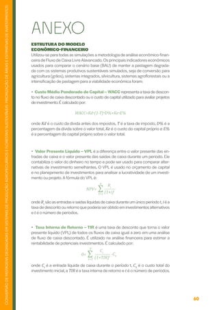 60
CONVERSÃO
DE
PASTAGENS
DEGRADADAS
EM
SISTEMAS
DE
PRODUÇÃO
AGROPECUÁRIOS
E
FLORESTAIS
SUSTENTÁVEIS:
PRIORIZAÇÃO
DE
ÁREAS
E
ESTIMATIVAS
DE
INVESTIMENTOS
ESTRUTURA DO MODELO
ECONÔMICO-FINANCEIRO
Utilizou-se para todas as simulações a metodologia de análise econômico-finan-
ceira de Fluxo de Caixa Livre Alavancado.Os principais indicadores econômicos
usados para comparar o cenário base (BAU) de manter a pastagem degrada-
da com os sistemas produtivos sustentáveis simulados, seja de conversão para
agricultura (grãos), sistemas integrados, silvicultura, sistemas agroflorestais ou a
intensificação de pastagem para a viabilidade econômica foram:
• Custo Médio Ponderado de Capital – WACC representa ataxa de descon-
to no fluxo de caixa descontado ou o custo de capital utilizado para avaliar projetos
de investimento.É calculado por:
WACC=Kd*(1-T)*D%+Ke*E%
onde Kd é o custo da dívida antes dos impostos, T é a taxa de imposto, D% é a
percentagem da dívida sobre o valor total, Ke é o custo do capital próprio e E%
é a percentagem do capital próprio sobre o valor total.
ANEXO
• Valor Presente Líquido – VPL é a diferença entre o valor presente das en-
tradas de caixa e o valor presente das saídas de caixa durante um período. Ele
contabiliza o valor do dinheiro no tempo e pode ser usado para comparar alter-
nativas de investimento semelhantes. O VPL é usado no orçamento de capital
e no planejamento de investimentos para analisar a lucratividade de um investi-
mento ou projeto. A fórmula do VPL é:
onde Rt
sãoasentradasesaídaslíquidasdecaixaduranteumúnicoperíodot,iéa
taxa de desconto ou retorno que poderia serobtido em investimentos alternativos
e t é o número de períodos.
• Taxa Interna de Retorno – TIR é uma taxa de desconto que torna o valor
presente líquido (VPL) de todos os fluxos de caixa igual a zero em uma análise
de fluxo de caixa descontado. É utilizado na análise financeira para estimar a
rentabilidade de potenciais investimentos. É calculado por:
onde Ct
é a entrada líquida de caixa durante o período t, C0
é o custo total do
investimento inicial, a TIR é a taxa interna de retorno e t é o número de períodos.
NPV= ∑
Rt
(1+i)t
n
t=1
0= ∑
Ct
(1+TIR)t
T
t=1
-C0
 