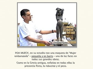 RON MUECK, en su estudio con una maqueta de “Mujer embarazada” –  pequeña y en barro  – una de las faces en todas sus grandes obras. Como en la Grecia antigua, enfatiza en todas ellas la presencia física, la robustez y el peso. 