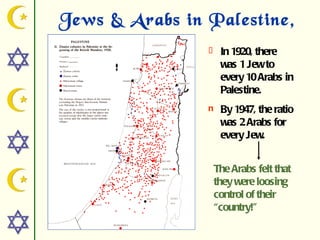 Jews & Arabs in Palestine,
          1920   l    In 1920, there
                      was 1 Jew to
                      every 10 Arabs in
                      Palestine.
                 n    By 1947, the ratio
                      was 2 Arabs for
                      every Jew.


                     The Arabs felt that
                     they were loosing
                     control of their
                     “country!”
 