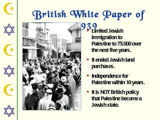 British White Paper of
        1939 Jewish
           Limited
            immigration to
            Palestine to 75,000 over
            the next five years.
           It ended Jewish land
            purchases.
           Independence for
            Palestine within 10 years.
           It is NOT British policy
            that Palestine become a
            Jewish state.
 