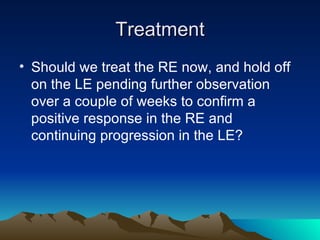 Treatment Should we treat the RE now, and hold off on the LE pending further observation over a couple of weeks to confirm a positive response in the RE and continuing progression in the LE? 