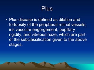 Plus Plus disease is defined as dilation and tortuosity of the peripheral retinal vessels, iris vascular engorgement, pupillary rigidity, and vitreous haze, which are part of the subclassification given to the above stages.  