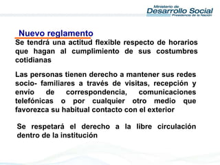 Las personas tienen derecho a mantener sus redes
socio- familiares a través de visitas, recepción y
envío de correspondencia, comunicaciones
telefónicas o por cualquier otro medio que
favorezca su habitual contacto con el exterior
Se respetará el derecho a la libre circulación
dentro de la institución
Se tendrá una actitud flexible respecto de horarios
que hagan al cumplimiento de sus costumbres
cotidianas
Nuevo reglamento
 