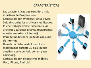 CARACTERÍSTICAS
Las características que considero más
atractivas de Dropbox son:
Compatible con Windows, Linux y Mac.
Solo sincroniza los archivos modificados.
Puede trabajar offline (Sincroniza los
archivos y carpetas una vez restauremos
nuestra conexión a internet).
Permite modificar el límite de consumo
de Internet.
Guarda un historial de los archivos
modificados durante 30 días (puede
ampliarse este período con un pago
adicional).
Compatible con dispositivos móbiles
iPad, iPhone, Android
 