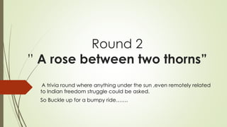 Round 2
” A rose between two thorns”
A trivia round where anything under the sun ,even remotely related
to Indian freedom struggle could be asked.
So Buckle up for a bumpy ride…….
 