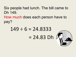 149 ÷ 6 = 24.8333 Six people had lunch. The bill came to Dh 149. How much  does each person have to pay? = 24.83 Dh 