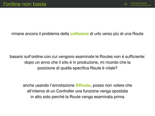 http://traintosymfony.com32
Emanuele Gaspari
rimane ancora il problema della collisione di urls verso più di una Route
basarsi sull'ordine con cui vengono esaminate le Routes non è sufficiente:
dopo un anno che il sito è in produzione, mi ricordo che la
posizione di quella specifica Route è vitale?
anche usando l'annotazione @Route, posso non volere che
all'interno di un Controller una funzione venga spostata
in alto solo perché la Route venga esaminata prima
l'ordine non basta
 