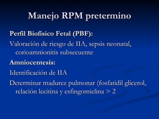 Manejo RPM pretermino Perfil Biofísico Fetal (PBF): Valoración de riesgo de IIA, sepsis neonatal, corioamnionitis subsecuente Amniocentesis:  Identificación de IIA Determinar madurez pulmonar (fosfatidil glicerol, relación lecitina y esfingomielina > 2 