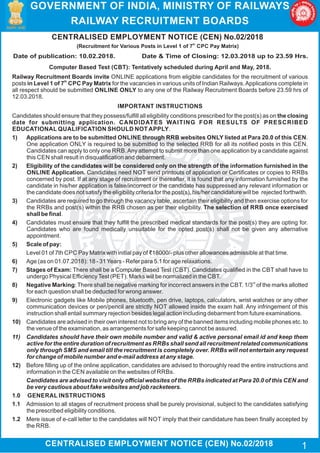 CENTRALISED EMPLOYMENT NOTICE (CEN) No.02/2018
th
(Recruitment for Various Posts in Level 1 of 7 CPC Pay Matrix)
CENTRALISED EMPLOYMENT NOTICE (CEN) No.02/2018
Date of publication: 10.02.2018. Date & Time of Closing: 12.03.2018 up to 23.59 Hrs.
Computer Based Test (CBT): Tentatively scheduled during April and May, 2018.
Railway Recruitment Boards invite ONLINE applications from eligible candidates for the recruitment of various
th
posts in Level 1 of 7 CPC Pay Matrix for the vacancies in various units of Indian Railways.Applications complete in
all respect should be submitted ONLINE ONLY to any one of the Railway Recruitment Boards before 23.59 hrs of
12.03.2018.
IMPORTANT INSTRUCTIONS
Candidates should ensure that they possess/fulfill all eligibility conditions prescribed for the post(s) as on the closing
date for submitting application. CANDIDATES WAITING FOR RESULTS OF PRESCRIBED
EDUCATIONAL QUALIFICATION SHOULD NOT APPLY.
1) Applications are to be submitted ONLINE through RRB websites ONLY listed at Para 20.0 of this CEN.
One application ONLY is required to be submitted to the selected RRB for all its notified posts in this CEN.
Candidates can apply to only one RRB.Any attempt to submit more than one application by a candidate against
this CEN shall result in disqualification and debarment.
2) Eligibility of the candidates will be considered only on the strength of the information furnished in the
ONLINE Application. Candidates need NOT send printouts of application or Certificates or copies to RRBs
concerned by post. If at any stage of recruitment or thereafter, it is found that any information furnished by the
candidate in his/her application is false/incorrect or the candidate has suppressed any relevant information or
the candidate does not satisfy the eligibility criteria for the post(s), his/her candidature will be rejected forthwith.
3) Candidates are required to go through the vacancy table, ascertain their eligibility and then exercise options for
the RRBs and post(s) within the RRB chosen as per their eligibility. The selection of RRB once exercised
shall be final.
4) Candidates must ensure that they fulfill the prescribed medical standards for the post(s) they are opting for.
Candidates who are found medically unsuitable for the opted post(s) shall not be given any alternative
appointment.
5) Scale of pay:
Level 01 of 7th CPC Pay Matrix with initial pay of ₹18000/- plus other allowances admissible at that time.
6) Age (as on 01.07.2018): 18 - 31Years - Refer para 5.1 for age relaxations.
7) Stages of Exam: There shall be a Computer Based Test (CBT). Candidates qualified in the CBT shall have to
undergo Physical EfficiencyTest (PET). Marks will be normalized in the CBT.
rd
8) Negative Marking: There shall be negative marking for incorrect answers in the CBT. 1/3 of the marks allotted
for each question shall be deducted for wrong answer.
9) Electronic gadgets like Mobile phones, bluetooth, pen drive, laptops, calculators, wrist watches or any other
communication devices or pen/pencil are strictly NOT allowed inside the exam hall. Any infringement of this
instruction shall entail summary rejection besides legal action including debarment from future examinations.
10) Candidates are advised in their own interest not to bring any of the banned items including mobile phones etc. to
the venue of the examination, as arrangements for safe keeping cannot be assured.
11) Candidates should have their own mobile number and valid & active personal email id and keep them
active for the entire duration of recruitment as RRBs shall send all recruitment related communications
only through SMS and email till the recruitment is completely over. RRBs will not entertain any request
for change of mobile number and e-mail address at any stage.
12) Before filling up of the online application, candidates are advised to thoroughly read the entire instructions and
information in the CEN available on the websites of RRBs.
Candidates are advised to visit only official websites of the RRBs indicated at Para 20.0 of this CEN and
be very cautious about fake websites and job racketeers.
1.0	 GENERAL INSTRUCTIONS
1.1 	Admission to all stages of recruitment process shall be purely provisional, subject to the candidates satisfying
the prescribed eligibility conditions.
1.2 	 Mere issue of e-call letter to the candidates will NOT imply that their candidature has been finally accepted by
the RRB.
GOVERNMENT OF INDIA, MINISTRY OF RAILWAYS
RAILWAY RECRUITMENT BOARDS
1
 