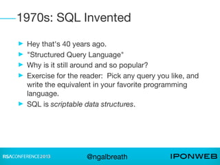 1970s: SQL Invented
► Hey that's 40 years ago.
► "Structured Query Language"
► Why is it still around and so popular?
► Exercise for the reader: Pick any query you like, and
  write the equivalent in your favorite programming
  language.
► SQL is scriptable data structures.




                    @ngalbreath
 