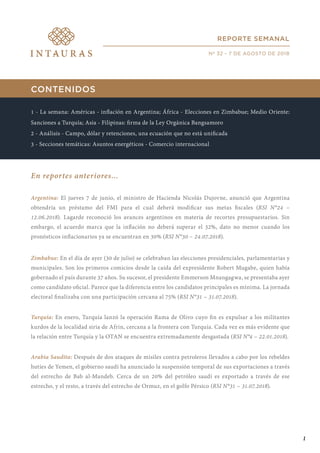 CONTENIDOS
1 - La semana: Américas - inflación en Argentina; África - Elecciones en Zimbabue; Medio Oriente:
Sanciones a Turquía; Asia - Filipinas: firma de la Ley Orgánica Bangsamoro
2 - Análisis - Campo, dólar y retenciones, una ecuación que no está unificada
3 - Secciones temáticas: Asuntos energéticos - Comercio internacional
En reportes anteriores...
Argentina: El jueves 7 de junio, el ministro de Hacienda Nicolás Dujovne, anunció que Argentina
obtendría un préstamo del FMI para el cual deberá modificar sus metas fiscales (RSI N°24 –
12.06.2018). Lagarde reconoció los avances argentinos en materia de recortes presupuestarios. Sin
embargo, el acuerdo marca que la inflación no deberá superar el 32%, dato no menor cuando los
pronósticos inflacionarios ya se encuentran en 30% (RSI N°30 – 24.07.2018).
Zimbabue: En el día de ayer (30 de julio) se celebraban las elecciones presidenciales, parlamentarias y
municipales. Son los primeros comicios desde la caída del expresidente Robert Mugabe, quien había
gobernado el país durante 37 años. Su sucesor, el presidente Emmerson Mnangagwa, se presentaba ayer
como candidato oficial. Parece que la diferencia entre los candidatos principales es mínima. La jornada
electoral finalizaba con una participación cercana al 75% (RSI N°31 – 31.07.2018).
Turquía: En enero, Turquía lanzó la operación Rama de Olivo cuyo fin es expulsar a los militantes
kurdos de la localidad siria de Afrin, cercana a la frontera con Turquía. Cada vez es más evidente que
la relación entre Turquía y la OTAN se encuentra extremadamente desgastada (RSI N°4 – 22.01.2018).
Arabia Saudita: Después de dos ataques de misiles contra petroleros llevados a cabo por los rebeldes
hutíes de Yemen, el gobierno saudí ha anunciado la suspensión temporal de sus exportaciones a través
del estrecho de Bab al-Mandeb. Cerca de un 20% del petróleo saudí es exportado a través de ese
estrecho, y el resto, a través del estrecho de Ormuz, en el golfo Pérsico (RSI N°31 – 31.07.2018).
REPORTE SEMANAL
Nº 32 - 7 DE AGOSTO DE 2018
1
 