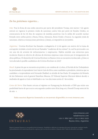 REPORTE SEMANAL Nº 32 - 7 DE AGOSTO DE 2018
En los próximos reportes...
Irán: Tras la firma de una orden ejecutiva por parte del presidente Trump, este martes 7 de agosto
entrará en vigencia la primera ronda de sanciones contra Irán por parte de Estados Unidos, en
consecuencia de los 90 días de suspenso de medidas punitivas tras la salida del acuerdo nuclear
firmado entre ambas partes y Rusia, China, Alemania, Reino Unido y Francia. La segunda ronda de
sanciones, relativa a transacciones petroleras y demás, se impondrá en noviembre.
Argentina: Cristina Kirchner fue llamada a indagatoria el 13 de agosto con motivo de la trama de
corrupción revelada a través de los así llamados “cuadernos de las coimas”, la cual ha provocado a su
vez una ola de arrestos de exfuncionarios y empresarios. Habría existido una estructura para
recolectar dinero en efectivo de oficinas de distintas empresas como retorno por el otorgamiento de
obras públicas. El domicilio de Cristina Kirchner en Buenos Aires se encuentra involucrado. ¿Cómo se
verá afectada la posible candidatura de Cristina Kirchner en 2019?
Brasil: A pesar de que se encuentra en prisión y con condena de 12 años, el Partido de los Trabajadores
ha proclamado al expresidente Luiz Inácio Lula da Silva como candidato a presidente, mientras que su
candidato a vicepresidente será Fernando Haddad, ex alcalde de Sao Paulo. El compañero de fórmula
de Jair Bolsonaro será el general Hamilton Mourao. El Tribunal Superior Electoral deberá decidir a
mediados de agosto si Lula es habilitado o no. Las elecciones serán el 7 de octubre.
Corea del Norte: Una fuente cercana al régimen en Pyongyang ha declarado a CNN que existe una
posibilidad fuerte de que ocurra una segunda cumbre entre Kim Jong-un y Donald Trump antes de fin
de año. •
Todos nuestros Reportes Semanales se encuentran disponibles en www.intauras.com.
Reporte Semanal Intauras es una publicación de Intauras. Prohibida su difusión y/o reproducción total o parcial por cualquier medio
o procedimiento sin la autorización previa, expresa y por escrito de sus autores. Intauras 2018. Todos los derechos reservados.
www.intauras.com
info@intauras.com
+54 11 2832 2971 / +54 11 6012 2223
Buenos Aires, Argentina
6
 