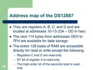  They are registers A, B, C, and D and are 
located at addresses 10-13 (OA – OD in hex) 
 The next 114 bytes from addresses OEH to 
7FH are available for data storage 
 The entire 128 bytes of RAM are accessible 
directly for read or write except the following: 
– Registers C and D are read-only 
– D7 bit of register A is read-only 
– The high-order bit of the seconds byte is read-only 
10 
Address map of the DS12887 
 