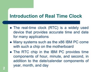 Introduction of Real Time Clock 
 The real-time clock (RTC) is a widely used 
device that provides accurate time and date 
for many applications 
 Many systems such as the x86 IBM PC come 
with such a chip on the motherboard 
 The RTC chip in the IBM PC provides time 
components of hour, minute, and second, in 
addition to the date/calendar components of 
year, month, and day 
2 
 