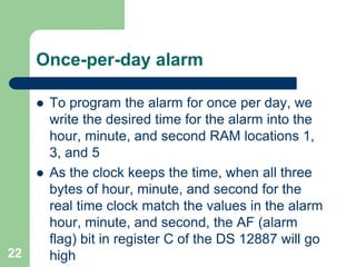 Once-per-day alarm 
 To program the alarm for once per day, we 
write the desired time for the alarm into the 
hour, minute, and second RAM locations 1, 
3, and 5 
 As the clock keeps the time, when all three 
bytes of hour, minute, and second for the 
real time clock match the values in the alarm 
hour, minute, and second, the AF (alarm 
flag) bit in register C of the DS 12887 will go 
22 high 
 