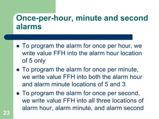 Once-per-hour, minute and second 
alarms 
 To program the alarm for once per hour, we 
write value FFH into the alarm hour location 
of 5 only 
 To program the alarm for once per minute, 
we write value FFH into both the alarm hour 
and alarm minute locations of 5 and 3 
 To program the alarm for once per second, 
we write value FFH into all three locations of 
alarm hour, alarm minute, and alarm second 
23 
 