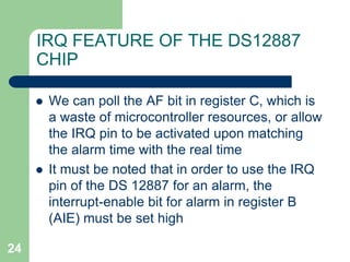  We can poll the AF bit in register C, which is 
a waste of microcontroller resources, or allow 
the IRQ pin to be activated upon matching 
the alarm time with the real time 
 It must be noted that in order to use the IRQ 
pin of the DS 12887 for an alarm, the 
interrupt-enable bit for alarm in register B 
(AIE) must be set high 
24 
IRQ FEATURE OF THE DS12887 
CHIP 
 