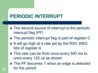 PERIODIC INTERRUPT 
 The second source of interrupt is the periodic 
interrupt flag (PF) 
 The periodic interrupt flag is part of register C 
 It will go high at a rate set by the RS3 -RSO 
bits of register A 
 This rate can be from once every 500 ms to 
once every 122 us as shown 
 The PF becomes 1 when an edge is detected 
27 for the period 
 