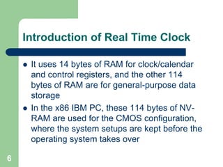  It uses 14 bytes of RAM for clock/calendar 
and control registers, and the other 114 
bytes of RAM are for general-purpose data 
storage 
 In the x86 IBM PC, these 114 bytes of NV-RAM 
are used for the CMOS configuration, 
where the system setups are kept before the 
operating system takes over 
6 
Introduction of Real Time Clock 
 