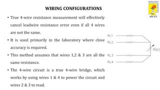 WIRING CONFIGURATIONS
• True 4-wire resistance measurement will effectively
cancel leadwire resistance error even if all 4 wires
are not the same.
• It is used primarily in the laboratory where close
accuracy is required.
• This method assumes that wires 1,2 & 3 are all the
same resistance.
• The 4-wire circuit is a true 4-wire bridge, which
works by using wires 1 & 4 to power the circuit and
wires 2 & 3 to read.
 