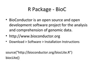 R Package - BioC
• BioConductor is an open source and open
development software project for the analysis
and comprehension of genomic data.
• http://www.bioconductor.org
• Download > Software > Installation Instructions
source("http://bioconductor.org/biocLite.R")
biocLite()

 