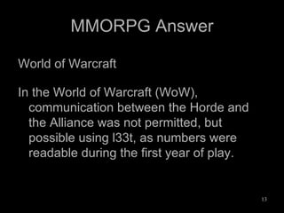 MMORPG Answer World of Warcraft In the World of Warcraft (WoW), communication between the Horde and the Alliance was not permitted, but possible using l33t, as numbers were readable during the first year of play. 