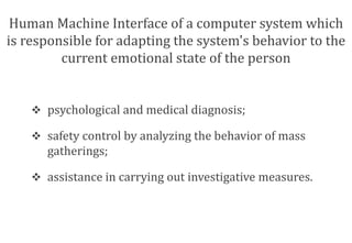 Human Machine Interface of a computer system which 
is responsible for adapting the system's behavior to the 
current emotional state of the person 
 psychological and medical diagnosis; 
 safety control by analyzing the behavior of mass 
gatherings; 
 assistance in carrying out investigative measures. 
 