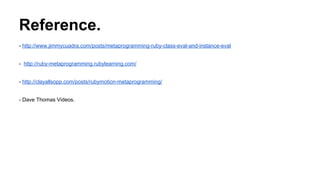 Reference.
- http://www.jimmycuadra.com/posts/metaprogramming-ruby-class-eval-and-instance-eval
- http://ruby-metaprogramming.rubylearning.com/
- http://clayallsopp.com/posts/rubymotion-metaprogramming/
- Dave Thomas Videos.
 