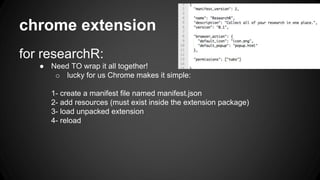 chrome extension 
for researchR: 
● Need TO wrap it all together! 
o lucky for us Chrome makes it simple: 
1- create a manifest file named manifest.json 
2- add resources (must exist inside the extension package) 
3- load unpacked extension 
4- reload 
 