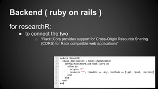 Backend ( ruby on rails ) 
for researchR: 
● to connect the two 
o “Rack::Cors provides support for Cross-Origin Resource Sharing 
(CORS) for Rack compatible web applications” 
 