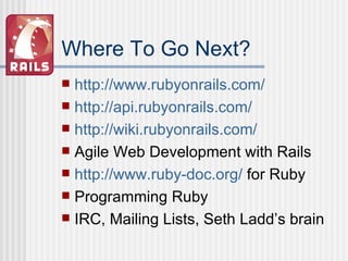 Where To Go Next? http://www.rubyonrails.com / http://api.rubyonrails.com / http://wiki.rubyonrails.com/ Agile Web Development with Rails http://www.ruby-doc.org/  for Ruby Programming Ruby IRC, Mailing Lists, Seth Ladd’s brain 