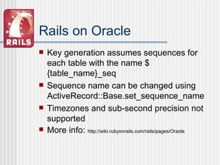 Rails on Oracle Key generation assumes sequences for each table with the name ${table_name}_seq Sequence name can be changed using ActiveRecord::Base.set_sequence_name Timezones and sub-second precision not supported More info:  http://wiki.rubyonrails.com/rails/pages/Oracle 