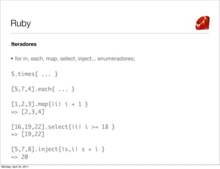 Ruby

       Iteradores

       • for in, each, map, select, inject... enumeradores;

       5.times{ ... }

       [5,7,4].each{ ... }

       [1,2,3].map{|i| i + 1 }
       => [2,3,4]

       [16,19,22].select{|i| i >= 18 }
       => [19,22]

       [5,7,8].inject{|s,i| s + i }
       => 20
Monday, April 25, 2011
 